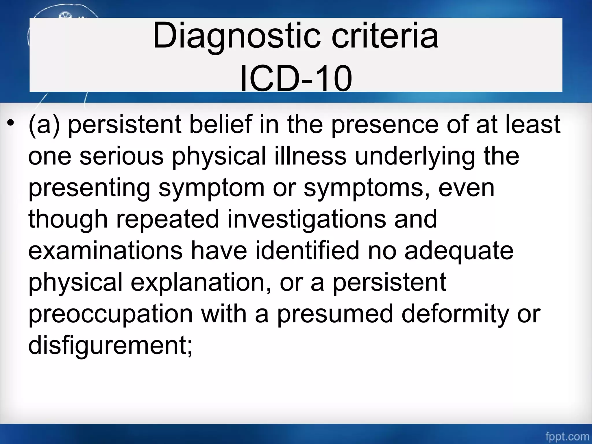 Diagnostic criteria
ICD-10
• (a) persistent belief in the presence of at least
one serious physical illness underlying the
presenting symptom or symptoms, even
though repeated investigations and
examinations have identified no adequate
physical explanation, or a persistent
preoccupation with a presumed deformity or
disfigurement;
 