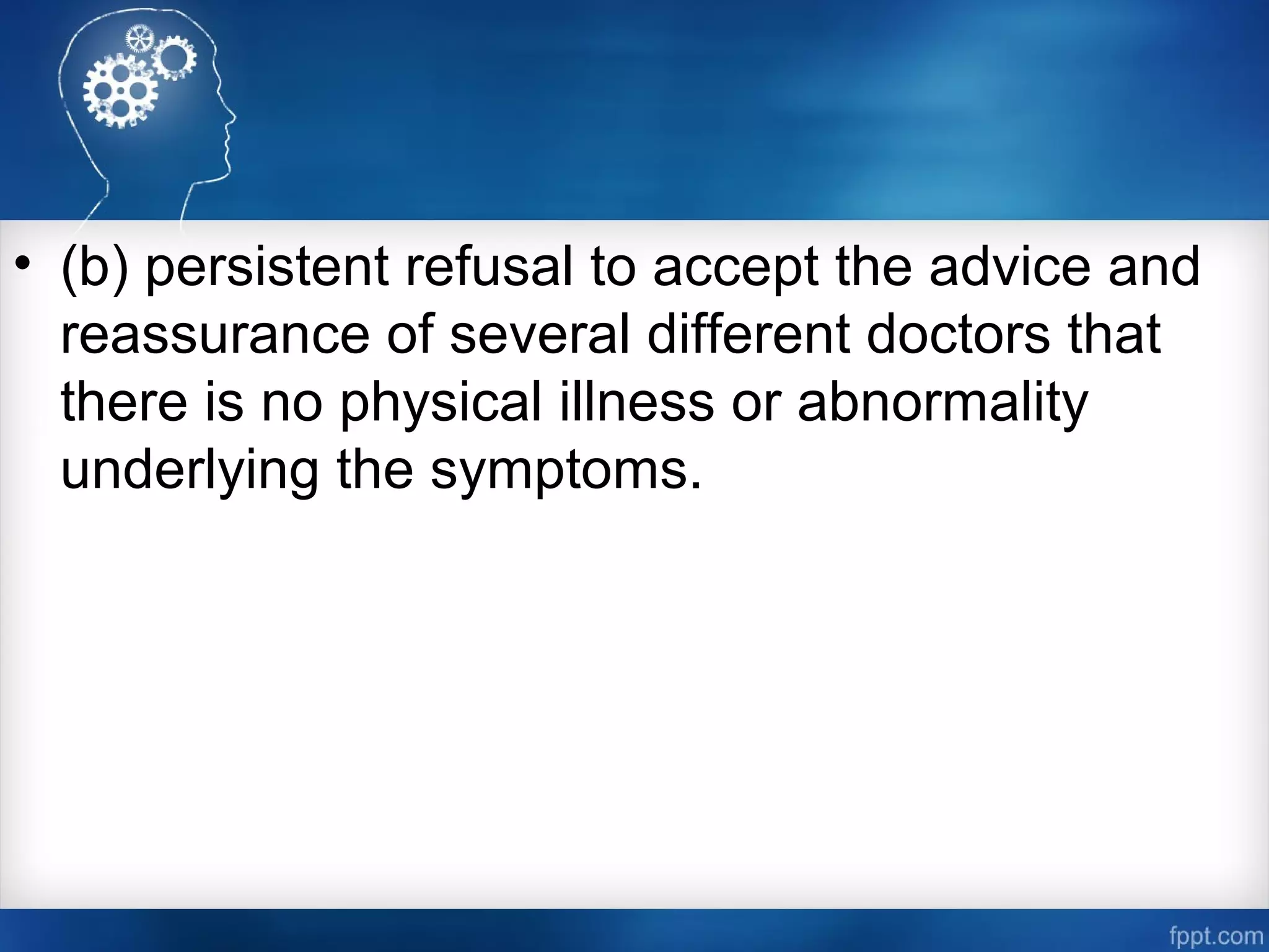 • (b) persistent refusal to accept the advice and
reassurance of several different doctors that
there is no physical illness or abnormality
underlying the symptoms.
 