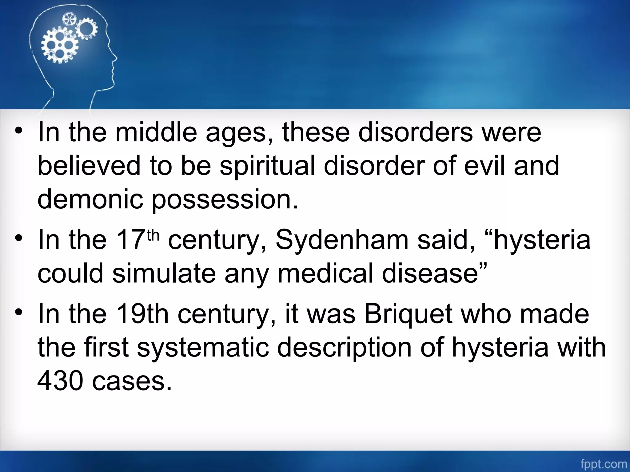 • In the middle ages, these disorders were
believed to be spiritual disorder of evil and
demonic possession.
• In the 17th
century, Sydenham said, “hysteria
could simulate any medical disease”
• In the 19th century, it was Briquet who made
the first systematic description of hysteria with
430 cases.
 