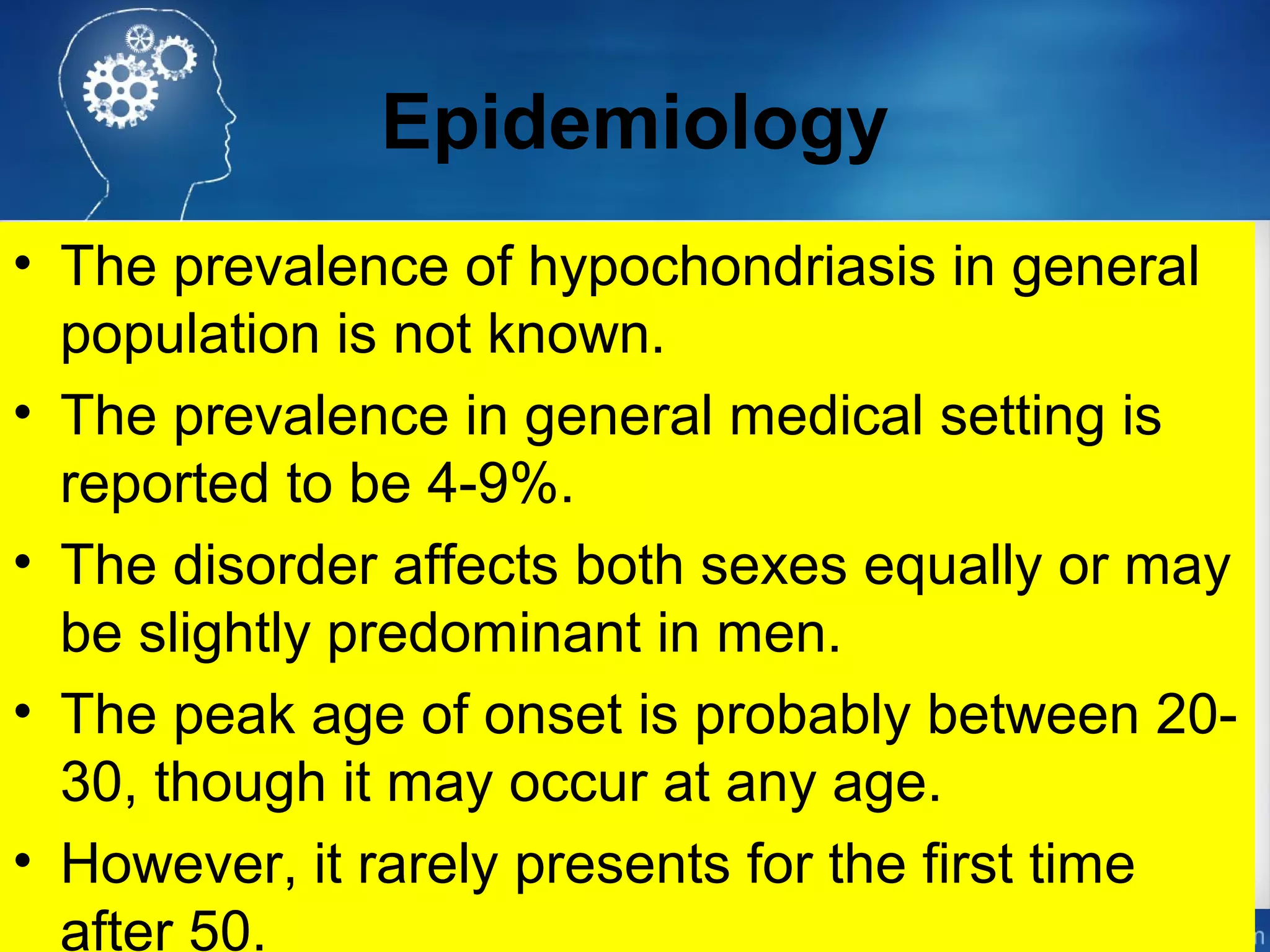 Epidemiology
• The prevalence of hypochondriasis in general
population is not known.
• The prevalence in general medical setting is
reported to be 4-9%.
• The disorder affects both sexes equally or may
be slightly predominant in men.
• The peak age of onset is probably between 20-
30, though it may occur at any age.
• However, it rarely presents for the first time
after 50.
 