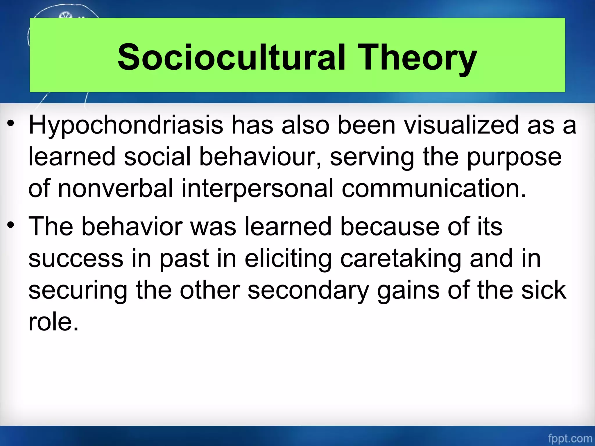 Sociocultural Theory
• Hypochondriasis has also been visualized as a
learned social behaviour, serving the purpose
of nonverbal interpersonal communication.
• The behavior was learned because of its
success in past in eliciting caretaking and in
securing the other secondary gains of the sick
role.
 