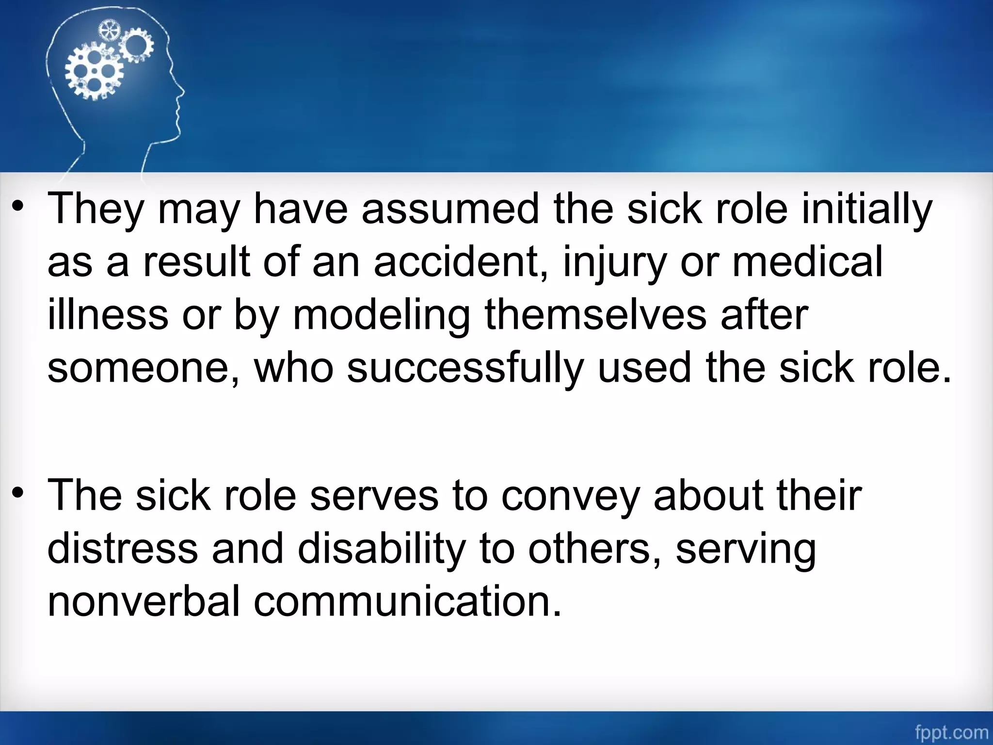 • They may have assumed the sick role initially
as a result of an accident, injury or medical
illness or by modeling themselves after
someone, who successfully used the sick role.
• The sick role serves to convey about their
distress and disability to others, serving
nonverbal communication.
 