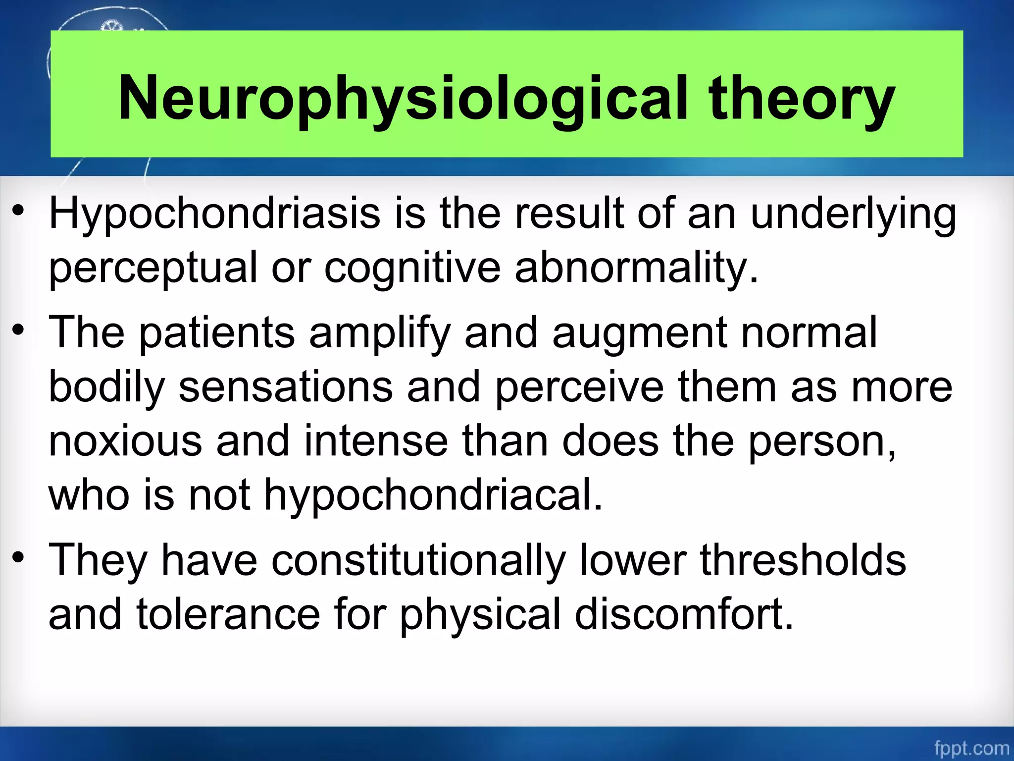 Neurophysiological theory
• Hypochondriasis is the result of an underlying
perceptual or cognitive abnormality.
• The patients amplify and augment normal
bodily sensations and perceive them as more
noxious and intense than does the person,
who is not hypochondriacal.
• They have constitutionally lower thresholds
and tolerance for physical discomfort.
 