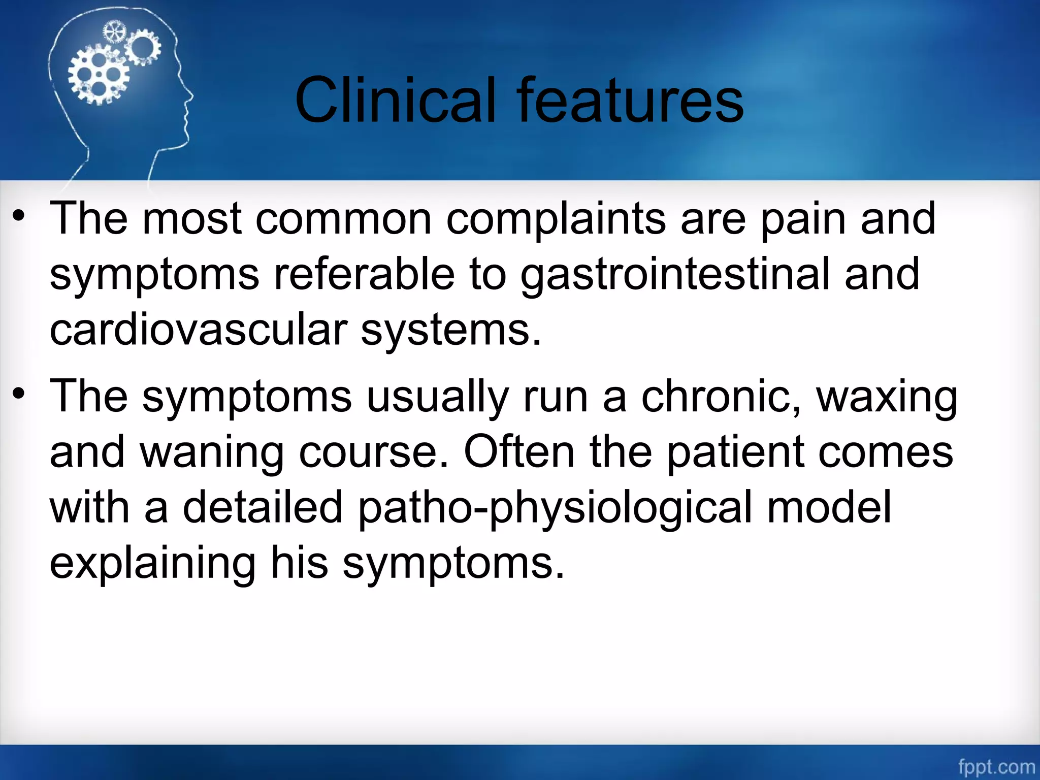 Clinical features
• The most common complaints are pain and
symptoms referable to gastrointestinal and
cardiovascular systems.
• The symptoms usually run a chronic, waxing
and waning course. Often the patient comes
with a detailed patho­physiological model
explaining his symptoms.
 