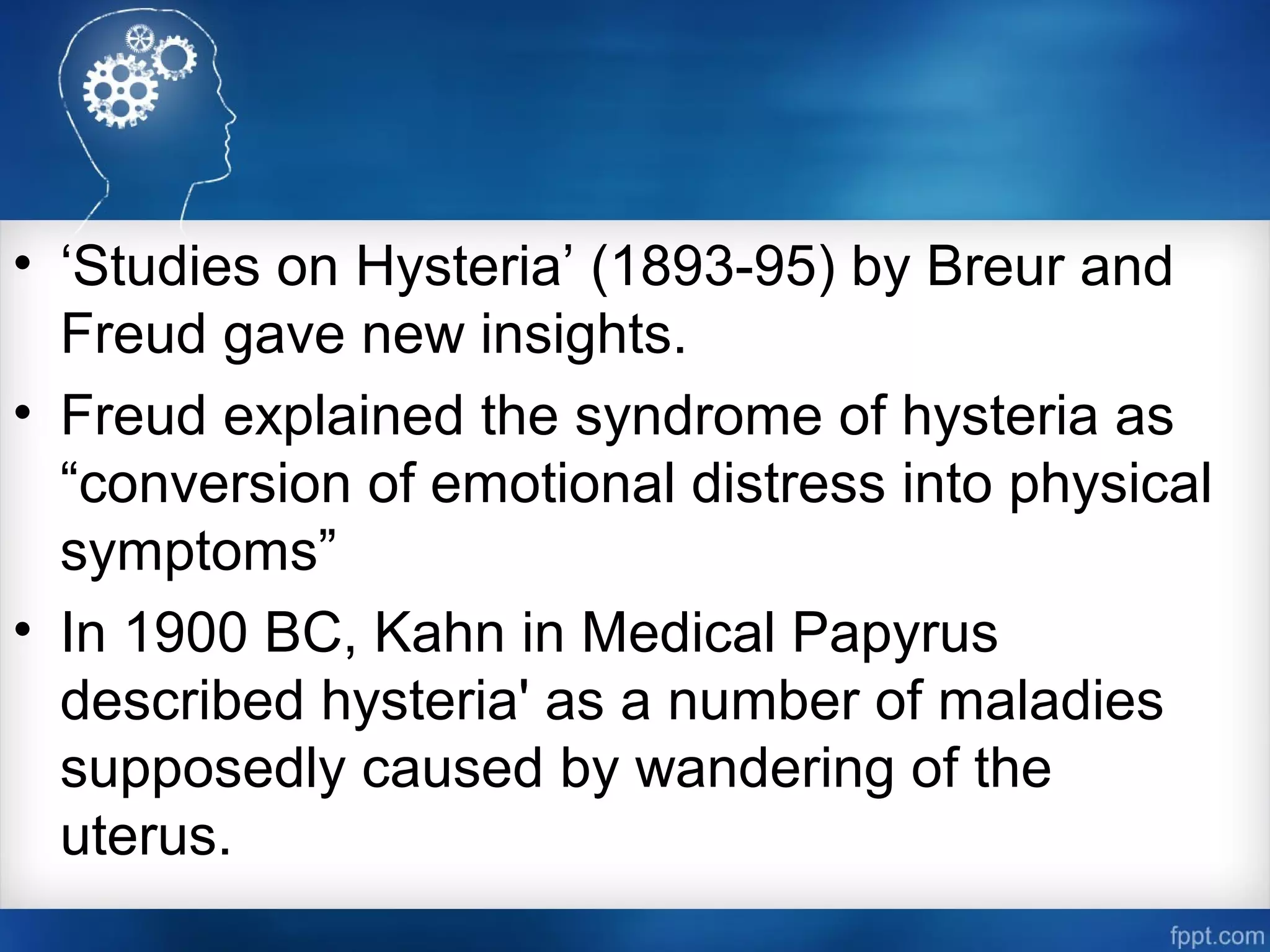 • ‘Studies on Hysteria’ (1893-95) by Breur and
Freud gave new insights.
• Freud explained the syndrome of hysteria as
“conversion of emotional distress into physical
symptoms”
• In 1900 BC, Kahn in Medical Papyrus
described hysteria' as a number of maladies
supposedly caused by wandering of the
uterus.
 