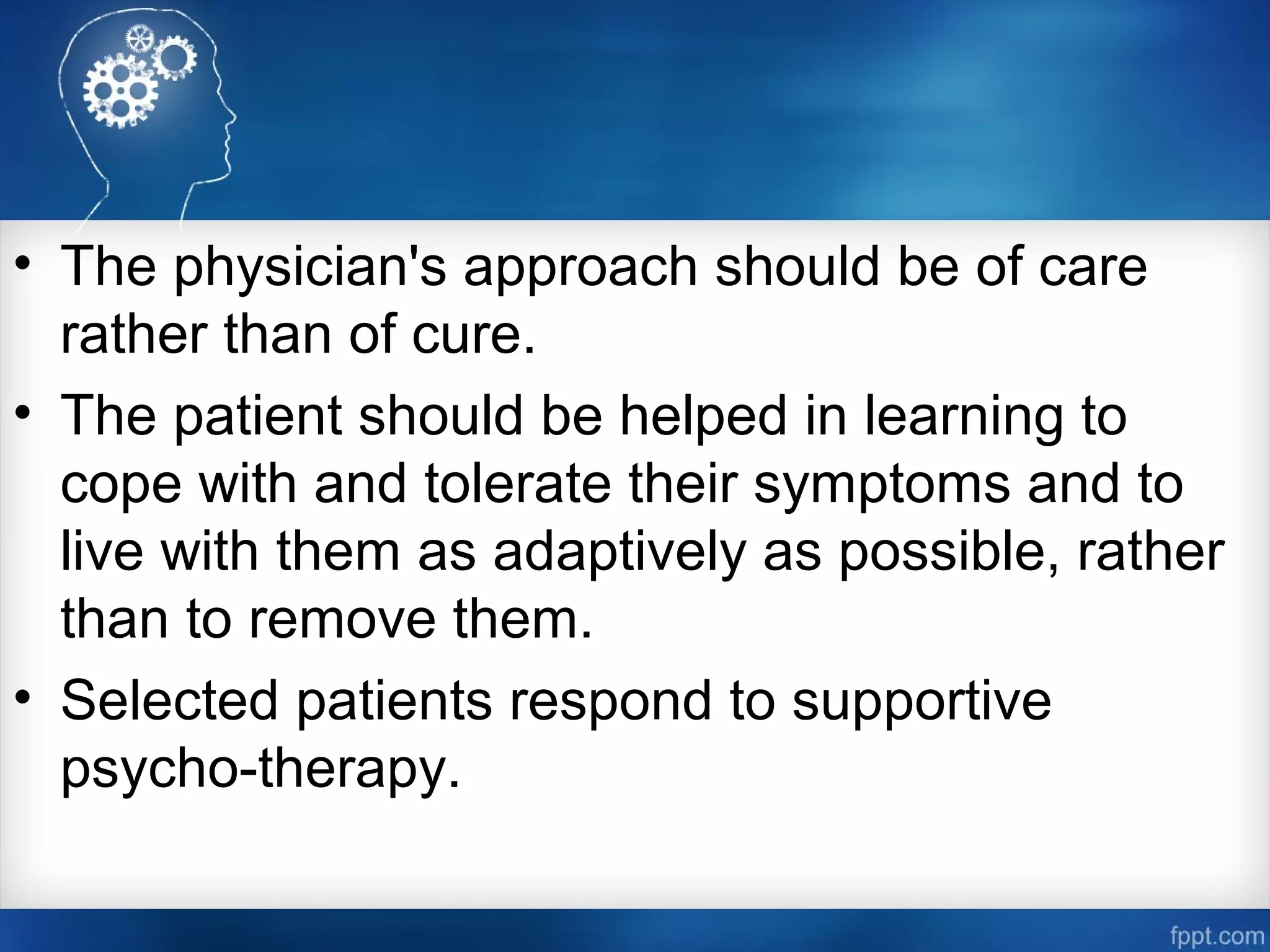 • The physician's approach should be of care
rather than of cure.
• The patient should be helped in learning to
cope with and tolerate their symptoms and to
live with them as adaptively as possible, rather
than to remove them.
• Selected patients respond to supportive
psycho­therapy.
 