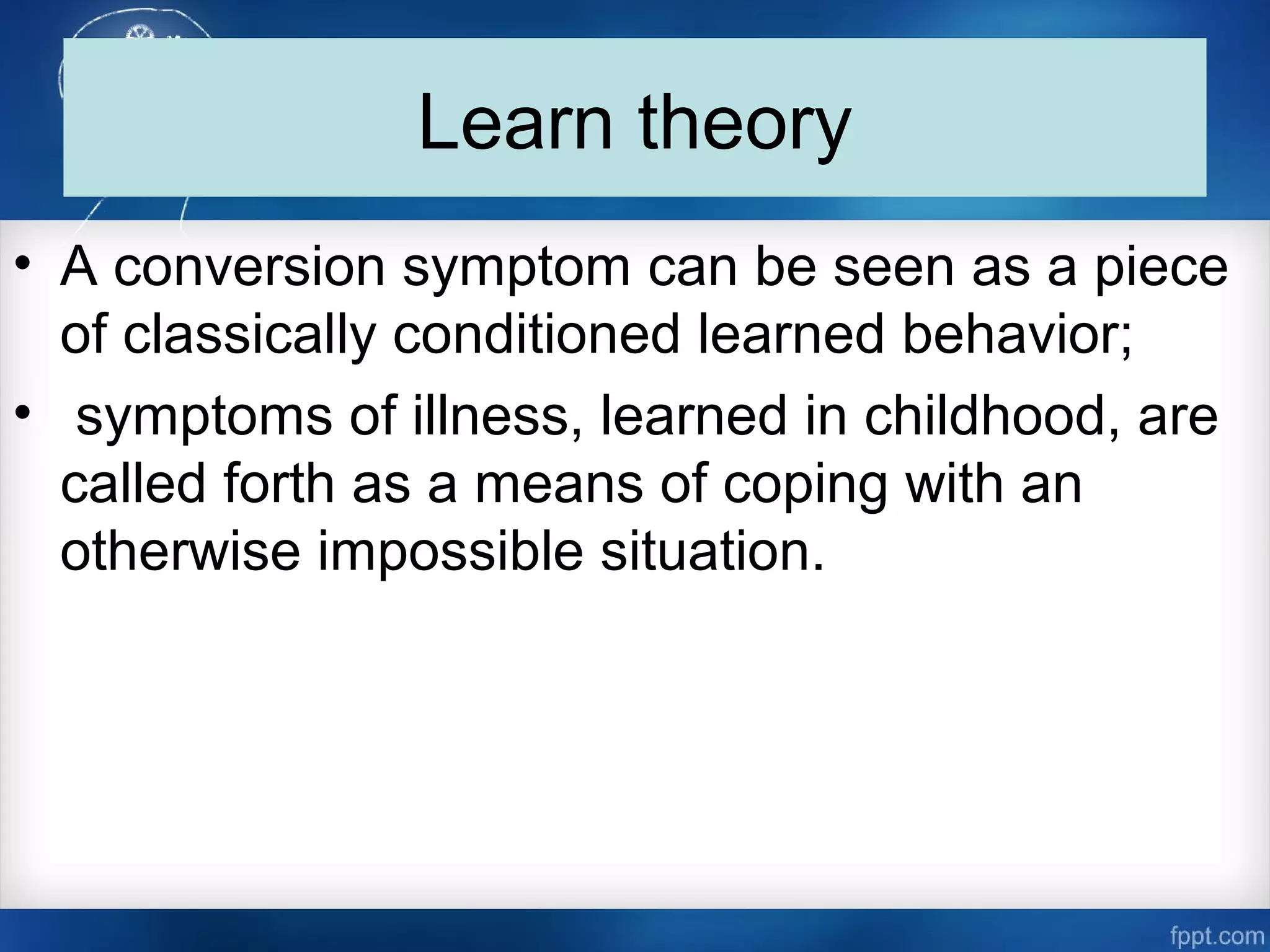 Learn theory
• A conversion symptom can be seen as a piece
of classically conditioned learned behavior;
• symptoms of illness, learned in childhood, are
called forth as a means of coping with an
otherwise impossible situation.
 