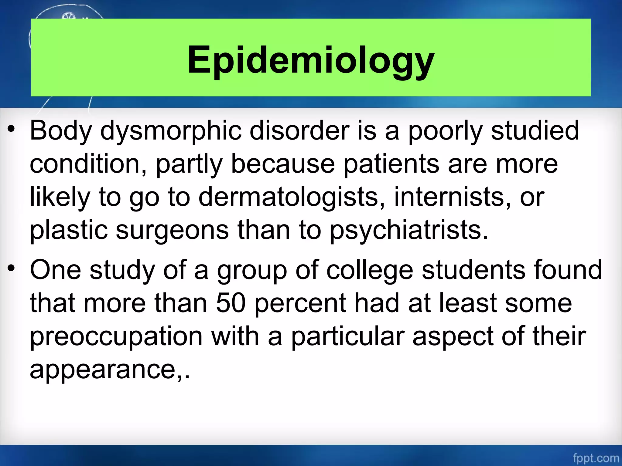 Epidemiology
• Body dysmorphic disorder is a poorly studied
condition, partly because patients are more
likely to go to dermatologists, internists, or
plastic surgeons than to psychiatrists.
• One study of a group of college students found
that more than 50 percent had at least some
preoccupation with a particular aspect of their
appearance,.
 
