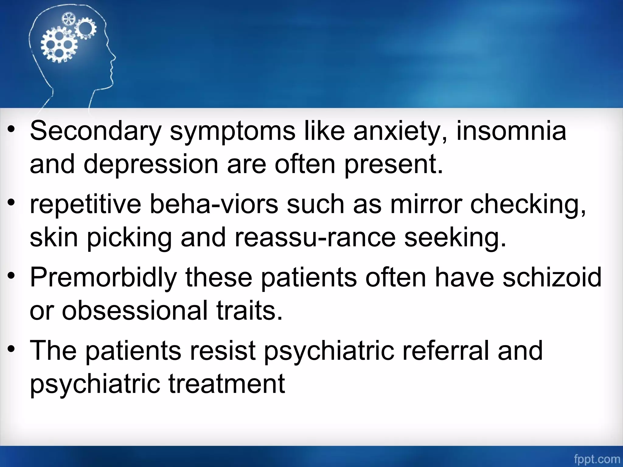 • Secondary symptoms like anxiety, insomnia
and depression are often present.
• repetitive beha­viors such as mirror checking,
skin picking and reassu­rance seeking.
• Premorbidly these patients often have schizoid
or obsessional traits.
• The patients resist psychiatric referral and
psychiatric treatment
 