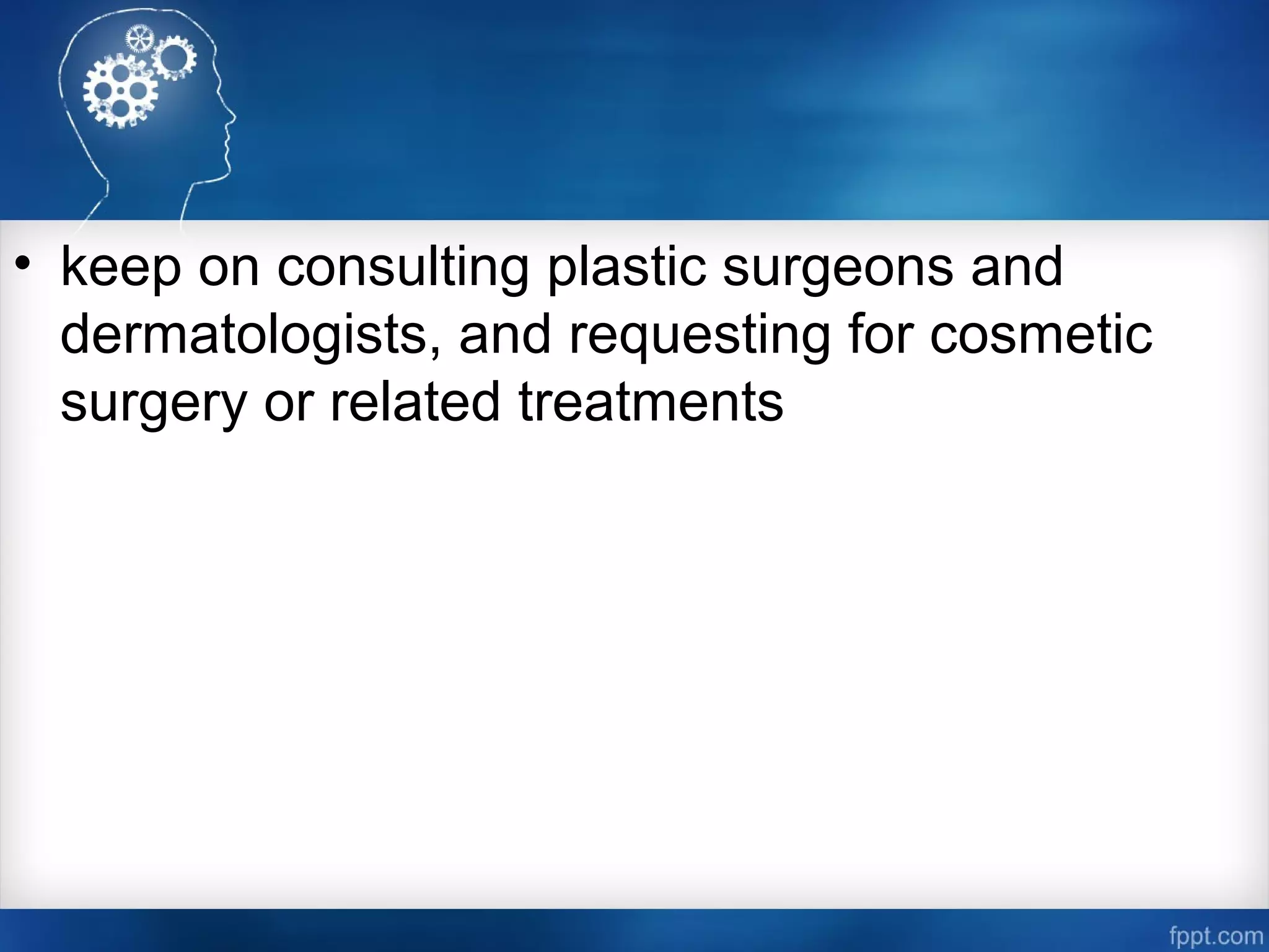• keep on consulting plastic surgeons and
dermatologists, and requesting for cosmetic
surgery or related treatments
 