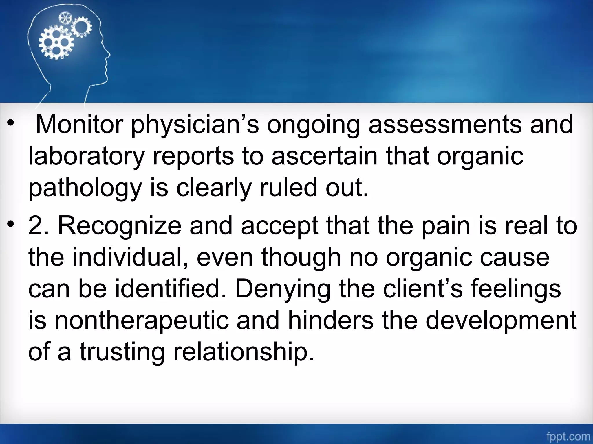 • Monitor physician’s ongoing assessments and
laboratory reports to ascertain that organic
pathology is clearly ruled out.
• 2. Recognize and accept that the pain is real to
the individual, even though no organic cause
can be identified. Denying the client’s feelings
is nontherapeutic and hinders the development
of a trusting relationship.
 