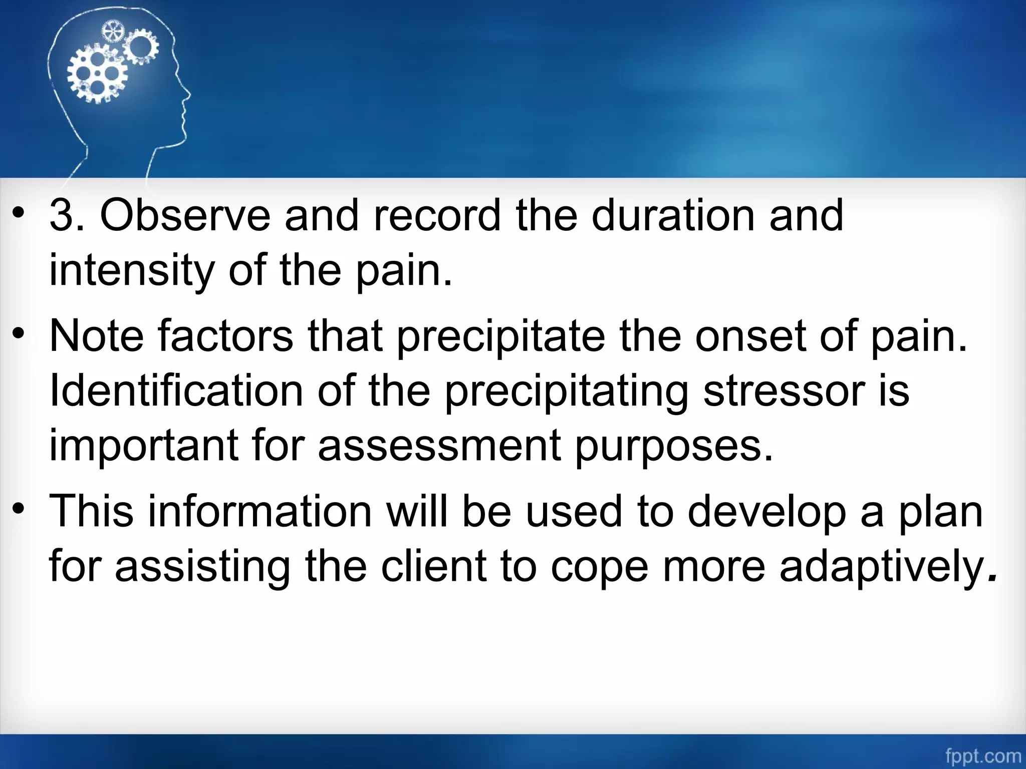 • 3. Observe and record the duration and
intensity of the pain.
• Note factors that precipitate the onset of pain.
Identification of the precipitating stressor is
important for assessment purposes.
• This information will be used to develop a plan
for assisting the client to cope more adaptively.
 