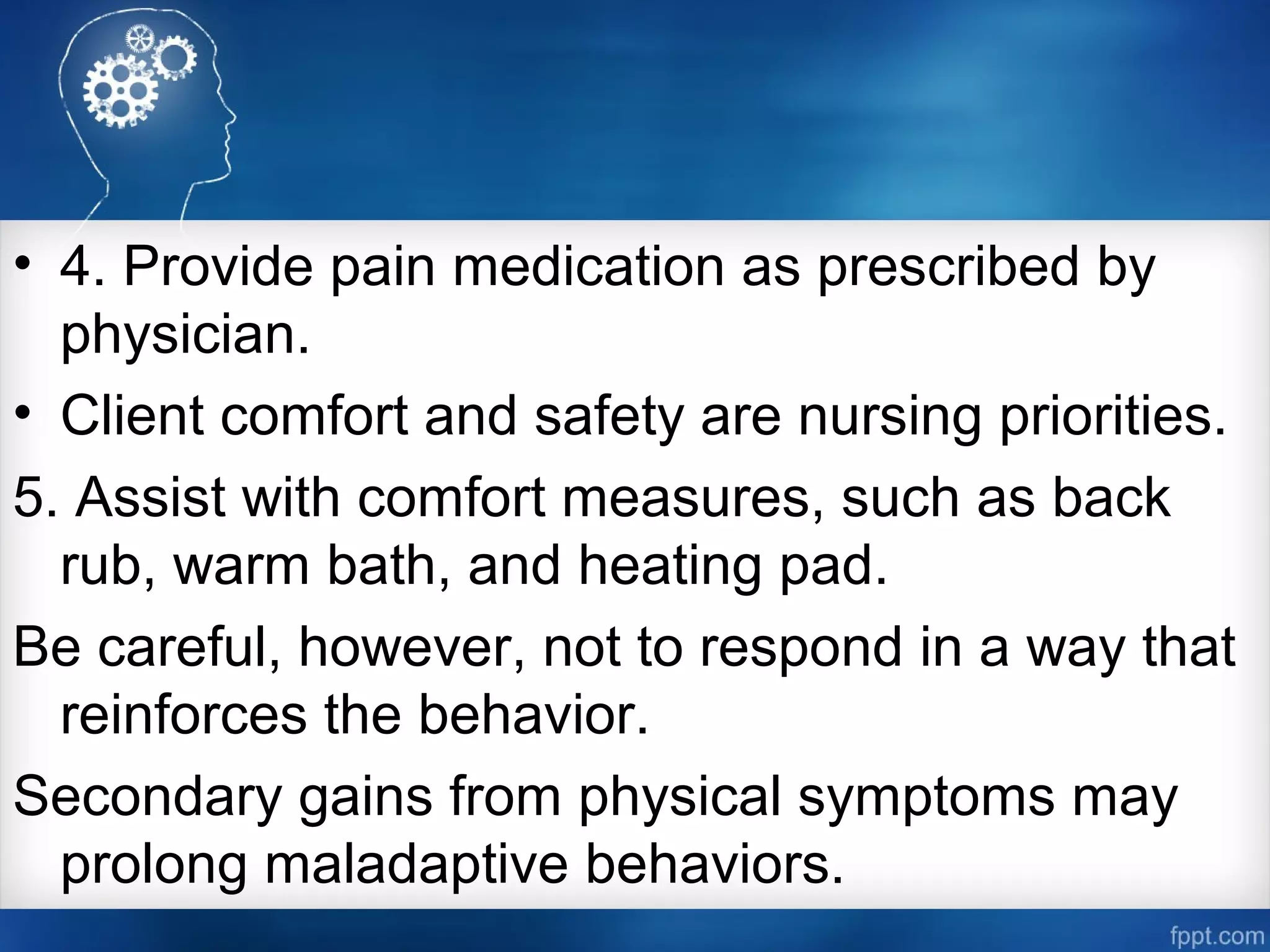 • 4. Provide pain medication as prescribed by
physician.
• Client comfort and safety are nursing priorities.
5. Assist with comfort measures, such as back
rub, warm bath, and heating pad.
Be careful, however, not to respond in a way that
reinforces the behavior.
Secondary gains from physical symptoms may
prolong maladaptive behaviors.
 