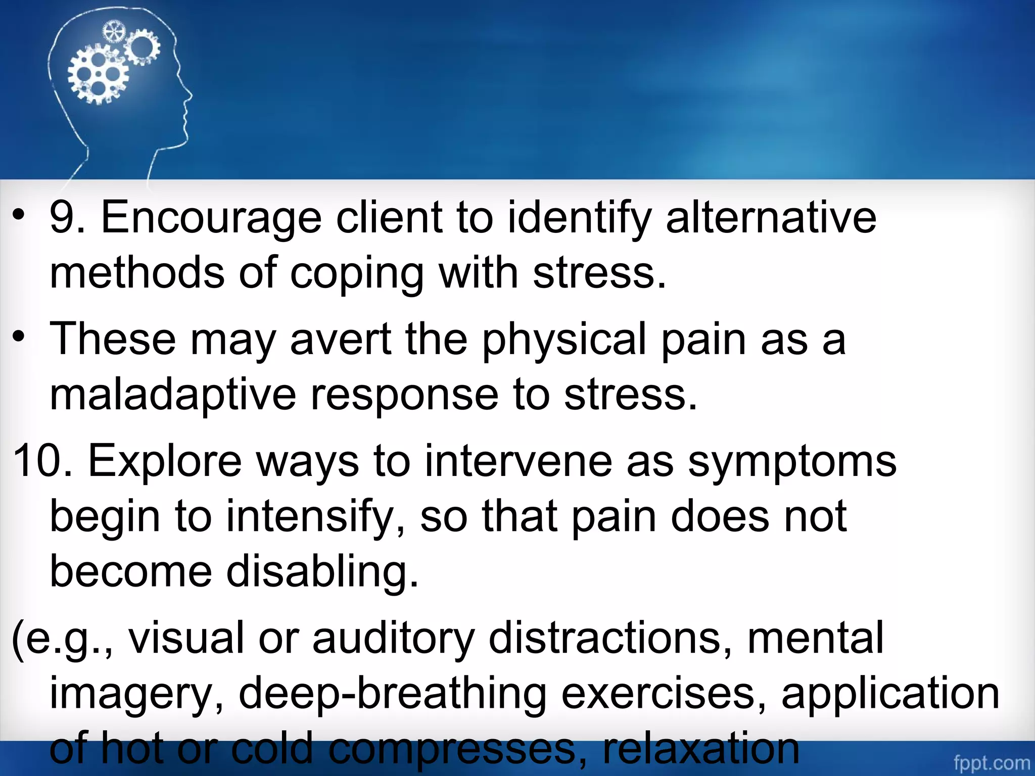 • 9. Encourage client to identify alternative
methods of coping with stress.
• These may avert the physical pain as a
maladaptive response to stress.
10. Explore ways to intervene as symptoms
begin to intensify, so that pain does not
become disabling.
(e.g., visual or auditory distractions, mental
imagery, deep­breathing exercises, application
of hot or cold compresses, relaxation
 
