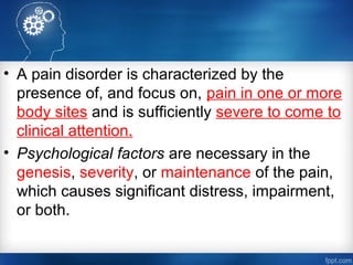 • A pain disorder is characterized by the
presence of, and focus on, pain in one or more
body sites and is sufficiently severe to come to
clinical attention.
• Psychological factors are necessary in the
genesis, severity, or maintenance of the pain,
which causes significant distress, impairment,
or both.
 