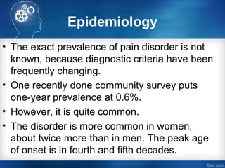Epidemiology
• The exact prevalence of pain disorder is not
known, because diagnostic criteria have been
frequently changing.
• One recently done community survey puts
one-year prevalence at 0.6%.
• However, it is quite common.
• The disorder is more common in women,
about twice more than in men. The peak age
of onset is in fourth and fifth decades.
 