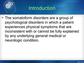 Introduction
• The somatoform disorders are a group of
psychological disorders in which a patient
experiences physical symptoms that are
inconsistent with or cannot be fully explained
by any underlying general medical or
neurologic condition.
 