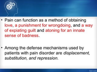 • Pain can function as a method of obtaining
love, a punishment for wrongdoing, and a way
of expiating guilt and atoning for an innate
sense of badness.
• Among the defense mechanisms used by
patients with pain disorder are displacement,
substitution, and repression.
 