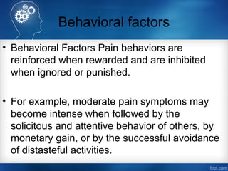 Behavioral factors
• Behavioral Factors Pain behaviors are
reinforced when rewarded and are inhibited
when ignored or punished.
• For example, moderate pain symptoms may
become intense when followed by the
solicitous and attentive behavior of others, by
monetary gain, or by the successful avoidance
of distasteful activities.
 