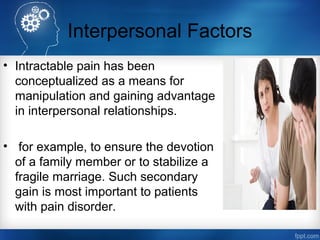 Interpersonal Factors
• Intractable pain has been
conceptualized as a means for
manipulation and gaining advantage
in interpersonal relationships.
• for example, to ensure the devotion
of a family member or to stabilize a
fragile marriage. Such secondary
gain is most important to patients
with pain disorder.
 