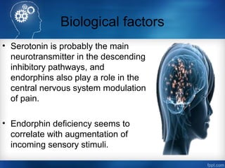 Biological factors
• Serotonin is probably the main
neurotransmitter in the descending
inhibitory pathways, and
endorphins also play a role in the
central nervous system modulation
of pain.
• Endorphin deficiency seems to
correlate with augmentation of
incoming sensory stimuli.
 