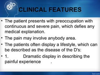 CLINICAL FEATURES
• The patient presents with preoccupation with
continuous and severe pain, which defies any
medical explanation.
• The pain may involve anybody area.
• The patients often display a lifestyle, which can
be described as the disease of the D's:
• 1. Dramatic display in describing the
painful experience .
 