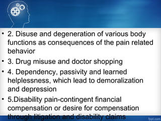 • 2. Disuse and degeneration of various body
functions as consequences of the pain related
behavior
• 3. Drug misuse and doctor shopping
• 4. Dependency, passivity and learned
helplessness, which lead to demoralization
and depression
• 5.Disability pain-contingent financial
compensation or desire for compensation
through litigation and disability claims
 