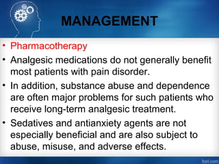 MANAGEMENT
• Pharmacotherapy
• Analgesic medications do not generally benefit
most patients with pain disorder.
• In addition, substance abuse and dependence
are often major problems for such patients who
receive long-term analgesic treatment.
• Sedatives and antianxiety agents are not
especially beneficial and are also subject to
abuse, misuse, and adverse effects.
 