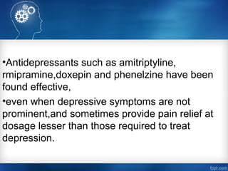 •Antidepressants such as amitriptyline,
rmipramine,doxepin and phenelzine have been
found effective,
•even when depressive symptoms are not
prominent,and sometimes provide pain relief at
dosage lesser than those required to treat
depression.
 