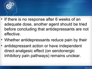 • If there is no response after 6 weeks of an
adequate dose, another agent should be tried
before concluding that antidepressants are not
effective.
• Whether antidepressants reduce pain by their
• antidepressant action or have independent
direct analgesic effect (on serotonergic
inhibitory pain pathways) remains unclear.
 
