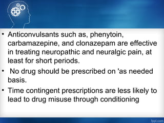 • Anticonvulsants such as, phenytoin,
carbamazepine, and clonazepam are effective
in treating neuropathic and neuralgic pain, at
least for short periods.
• No drug should be prescribed on 'as needed
basis.
• Time contingent prescriptions are less likely to
lead to drug misuse through conditioning
 