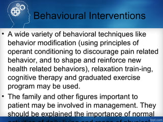 Behavioural Interventions
• A wide variety of behavioral techniques like
behavior modification (using principles of
operant conditioning to discourage pain related
behavior, and to shape and reinforce new
health related behaviors), relaxation train-ing,
cognitive therapy and graduated exercise
program may be used.
• The family and other figures important to
patient may be involved in management. They
should be explained the importance of normal
 