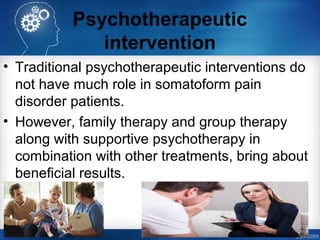 Psychotherapeutic
intervention
• Traditional psychotherapeutic interventions do
not have much role in somatoform pain
disorder patients.
• However, family therapy and group therapy
along with supportive psychotherapy in
combination with other treatments, bring about
beneficial results.
 