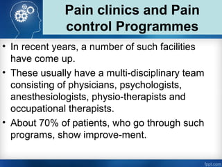 Pain clinics and Pain
control Programmes
• In recent years, a number of such facilities
have come up.
• These usually have a multi-disciplinary team
consisting of physicians, psychologists,
anesthesiologists, physio-therapists and
occupational therapists.
• About 70% of patients, who go through such
programs, show improve-ment.
 