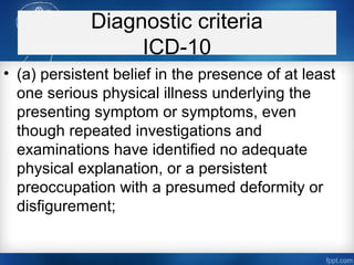 Diagnostic criteria
ICD-10
• (a) persistent belief in the presence of at least
one serious physical illness underlying the
presenting symptom or symptoms, even
though repeated investigations and
examinations have identified no adequate
physical explanation, or a persistent
preoccupation with a presumed deformity or
disfigurement;
 