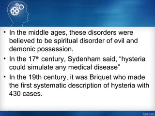 • In the middle ages, these disorders were
believed to be spiritual disorder of evil and
demonic possession.
• In the 17th
century, Sydenham said, “hysteria
could simulate any medical disease”
• In the 19th century, it was Briquet who made
the first systematic description of hysteria with
430 cases.
 