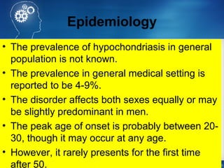 Epidemiology
• The prevalence of hypochondriasis in general
population is not known.
• The prevalence in general medical setting is
reported to be 4-9%.
• The disorder affects both sexes equally or may
be slightly predominant in men.
• The peak age of onset is probably between 20-
30, though it may occur at any age.
• However, it rarely presents for the first time
after 50.
 