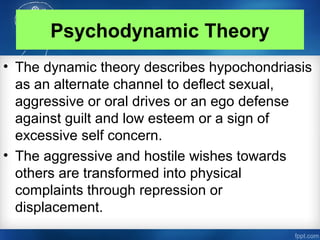 Psychodynamic Theory
• The dynamic theory describes hypochondriasis
as an alternate channel to deflect sexual,
aggressive or oral drives or an ego defense
against guilt and low esteem or a sign of
excessive self concern.
• The aggressive and hostile wishes towards
others are transformed into physical
complaints through repression or
displacement.
 