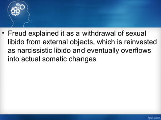 • Freud explained it as a withdrawal of sexual
libido from external objects, which is reinvested
as narcissistic libido and eventually overflows
into actual somatic changes
 