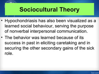 Sociocultural Theory
• Hypochondriasis has also been visualized as a
learned social behaviour, serving the purpose
of nonverbal interpersonal communication.
• The behavior was learned because of its
success in past in eliciting caretaking and in
securing the other secondary gains of the sick
role.
 
