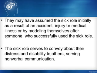 • They may have assumed the sick role initially
as a result of an accident, injury or medical
illness or by modeling themselves after
someone, who successfully used the sick role.
• The sick role serves to convey about their
distress and disability to others, serving
nonverbal communication.
 