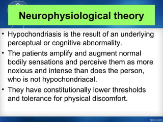 Neurophysiological theory
• Hypochondriasis is the result of an underlying
perceptual or cognitive abnormality.
• The patients amplify and augment normal
bodily sensations and perceive them as more
noxious and intense than does the person,
who is not hypochondriacal.
• They have constitutionally lower thresholds
and tolerance for physical discomfort.
 