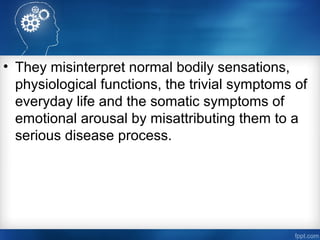 • They misinterpret normal bodily sensations,
physiological functions, the trivial symptoms of
everyday life and the somatic symptoms of
emotional arousal by misattributing them to a
serious disease process.
 