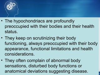 • The hypochondriacs are profoundly
preoccupied with their bodies and their health
status.
• They keep on scrutinizing their body
functioning, always preoccupied with their body
appearance, functional limitations and health
considerations.
• They often complain of abnormal body
sensations, disturbed body functions or
anatomical deviations suggesting disease.
 