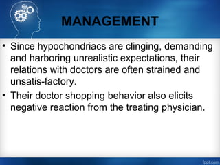 MANAGEMENT
• Since hypochondriacs are clinging, demanding
and harboring unrealistic expectations, their
relations with doctors are often strained and
unsatis­factory.
• Their doctor shopping behavior also elicits
negative reaction from the treating physician.
 