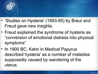 • ‘Studies on Hysteria’ (1893-95) by Breur and
Freud gave new insights.
• Freud explained the syndrome of hysteria as
“conversion of emotional distress into physical
symptoms”
• In 1900 BC, Kahn in Medical Papyrus
described hysteria' as a number of maladies
supposedly caused by wandering of the
uterus.
 