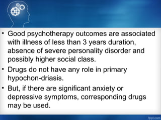 • Good psychotherapy outcomes are associated
with illness of less than 3 years duration,
absence of severe personality disorder and
possibly higher social class.
• Drugs do not have any role in primary
hypochon­driasis.
• But, if there are significant anxiety or
depressive symptoms, corresponding drugs
may be used.
 