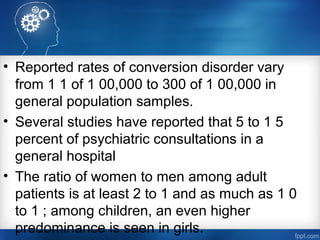 • Reported rates of conversion disorder vary
from 1 1 of 1 00,000 to 300 of 1 00,000 in
general population samples.
• Several studies have reported that 5 to 1 5
percent of psychiatric consultations in a
general hospital
• The ratio of women to men among adult
patients is at least 2 to 1 and as much as 1 0
to 1 ; among children, an even higher
predominance is seen in girls.
 