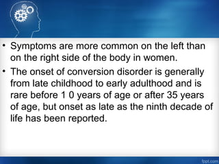 • Symptoms are more common on the left than
on the right side of the body in women.
• The onset of conversion disorder is generally
from late childhood to early adulthood and is
rare before 1 0 years of age or after 35 years
of age, but onset as late as the ninth decade of
life has been reported.
 
