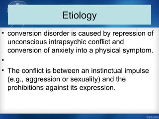 Etiology
• conversion disorder is caused by repression of
unconscious intrapsychic conflict and
conversion of anxiety into a physical symptom.
•
• The conflict is between an instinctual impulse
(e.g., aggression or sexuality) and the
prohibitions against its expression.
 